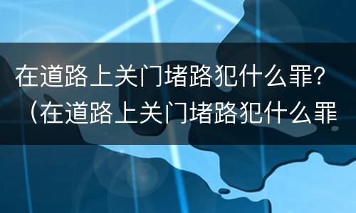 在道路上关门堵路犯什么罪？（在道路上关门堵路犯什么罪呢）