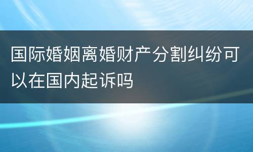 国际婚姻离婚财产分割纠纷可以在国内起诉吗