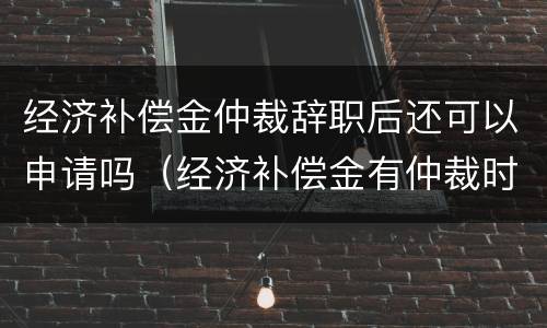 经济补偿金仲裁辞职后还可以申请吗（经济补偿金有仲裁时效吗?）