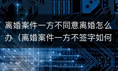 离婚案件一方不同意离婚怎么办（离婚案件一方不签字如何解决）