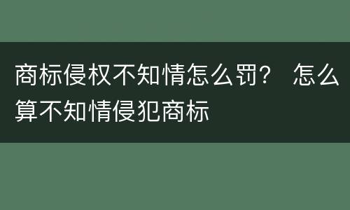 商标侵权不知情怎么罚？ 怎么算不知情侵犯商标