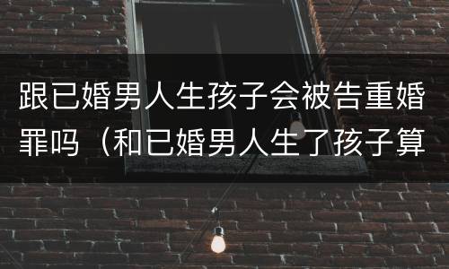 跟已婚男人生孩子会被告重婚罪吗（和已婚男人生了孩子算重婚罪吗）