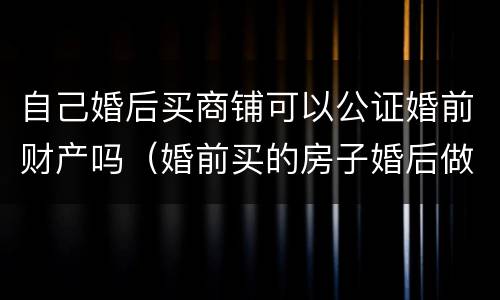 自己婚后买商铺可以公证婚前财产吗（婚前买的房子婚后做财产公证）