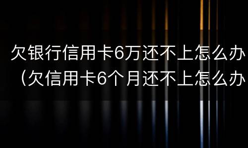 欠银行信用卡6万还不上怎么办（欠信用卡6个月还不上怎么办）