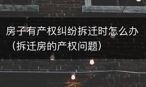 房子有产权纠纷拆迁时怎么办（拆迁房的产权问题）
