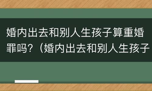 婚内出去和别人生孩子算重婚罪吗?（婚内出去和别人生孩子算重婚罪吗怎么判）