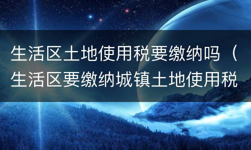 生活区土地使用税要缴纳吗（生活区要缴纳城镇土地使用税吗）