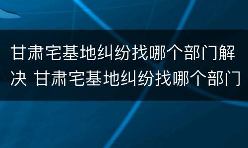 甘肃宅基地纠纷找哪个部门解决 甘肃宅基地纠纷找哪个部门解决最有效