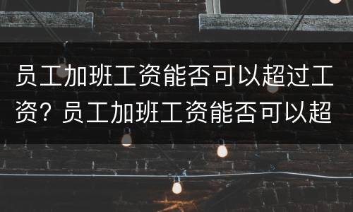 员工加班工资能否可以超过工资? 员工加班工资能否可以超过工资总额