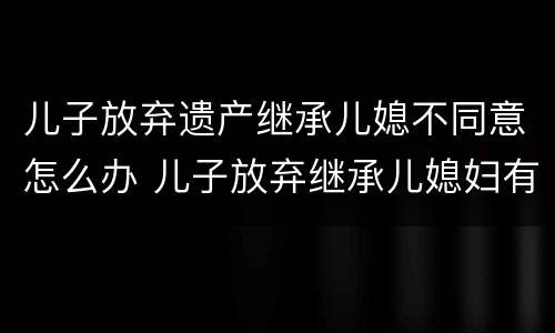 儿子放弃遗产继承儿媳不同意怎么办 儿子放弃继承儿媳妇有继承权吗