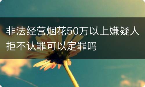非法经营烟花50万以上嫌疑人拒不认罪可以定罪吗