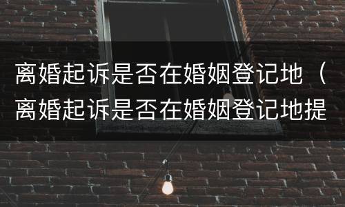离婚起诉是否在婚姻登记地（离婚起诉是否在婚姻登记地提交材料）