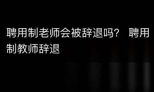 聘用制老师会被辞退吗？ 聘用制教师辞退
