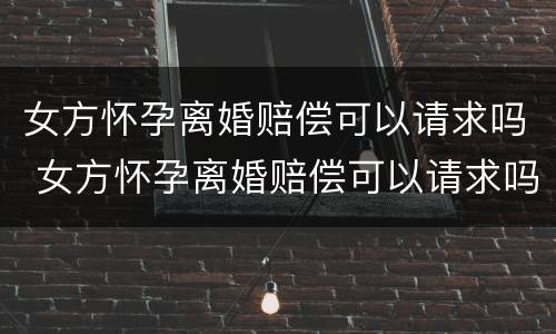 女方怀孕离婚赔偿可以请求吗 女方怀孕离婚赔偿可以请求吗知乎