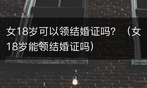 女18岁可以领结婚证吗？（女18岁能领结婚证吗）