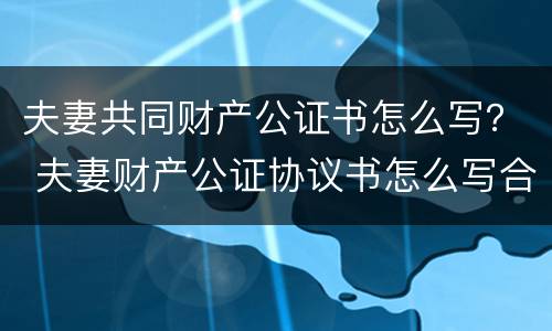 夫妻共同财产公证书怎么写？ 夫妻财产公证协议书怎么写合法