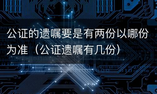 公证的遗嘱要是有两份以哪份为准（公证遗嘱有几份）