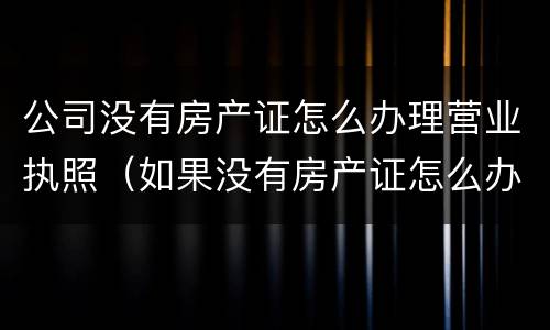 公司没有房产证怎么办理营业执照（如果没有房产证怎么办理营业执照）