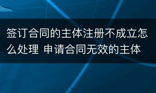 签订合同的主体注册不成立怎么处理 申请合同无效的主体
