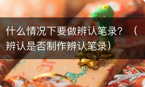 什么情况下要做辨认笔录？（辨认是否制作辨认笔录）