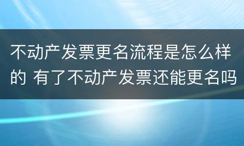 不动产发票更名流程是怎么样的 有了不动产发票还能更名吗