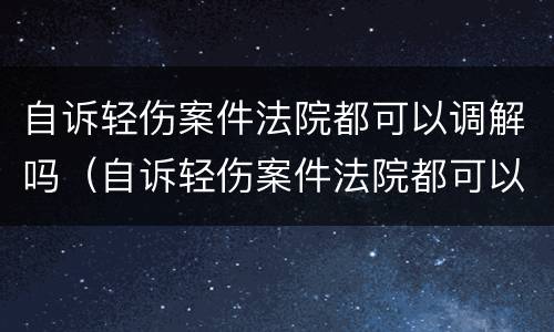 自诉轻伤案件法院都可以调解吗（自诉轻伤案件法院都可以调解吗怎么调解）