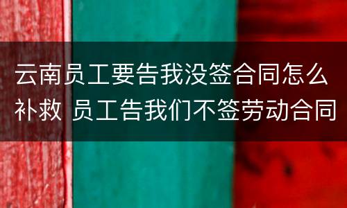 云南员工要告我没签合同怎么补救 员工告我们不签劳动合同怎么办