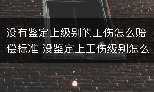 没有鉴定上级别的工伤怎么赔偿标准 没鉴定上工伤级别怎么办