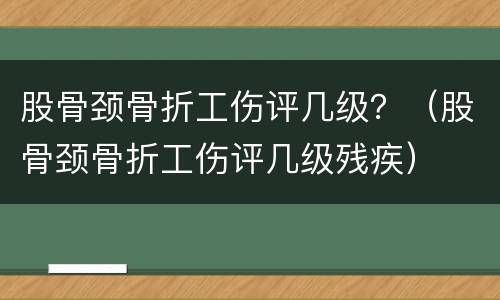 股骨颈骨折工伤评几级？（股骨颈骨折工伤评几级残疾）