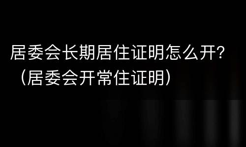 居委会长期居住证明怎么开？（居委会开常住证明）