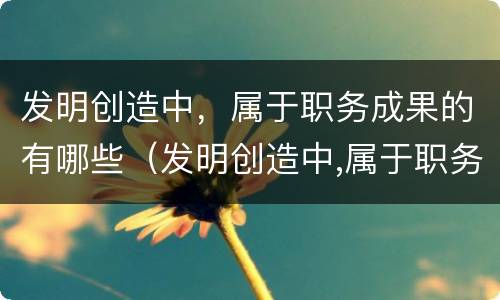 发明创造中，属于职务成果的有哪些（发明创造中,属于职务成果的有哪些）
