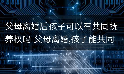 父母离婚后孩子可以有共同抚养权吗 父母离婚,孩子能共同抚养权吗