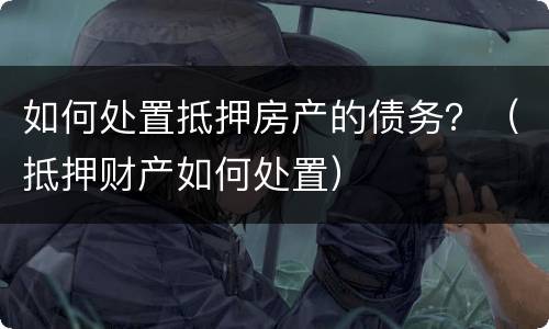 如何处置抵押房产的债务？（抵押财产如何处置）