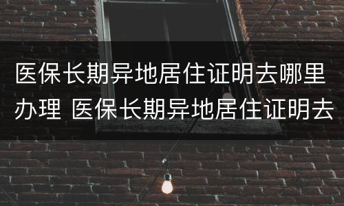 医保长期异地居住证明去哪里办理 医保长期异地居住证明去哪里办理呢