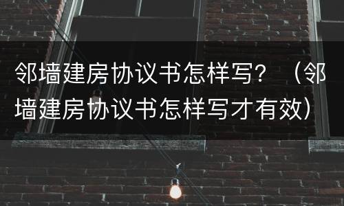 邻墙建房协议书怎样写？（邻墙建房协议书怎样写才有效）