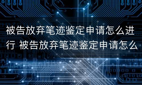 被告放弃笔迹鉴定申请怎么进行 被告放弃笔迹鉴定申请怎么进行的
