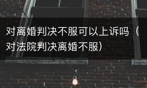 对离婚判决不服可以上诉吗（对法院判决离婚不服）