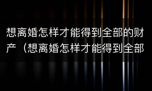 想离婚怎样才能得到全部的财产（想离婚怎样才能得到全部的财产呢）