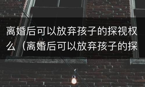 离婚后可以放弃孩子的探视权么（离婚后可以放弃孩子的探视权么嘛）