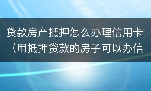 贷款房产抵押怎么办理信用卡（用抵押贷款的房子可以办信用卡吗）