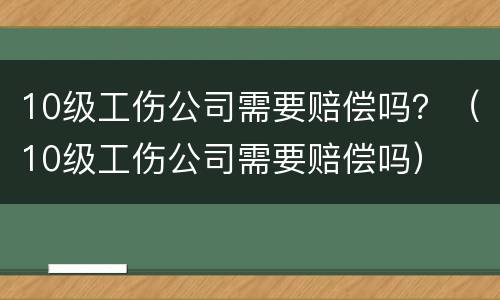 10级工伤公司需要赔偿吗？（10级工伤公司需要赔偿吗）