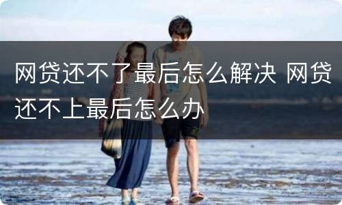 网贷还不了最后怎么解决 网贷还不上最后怎么办