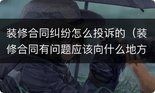 装修合同纠纷怎么投诉的（装修合同有问题应该向什么地方投诉）