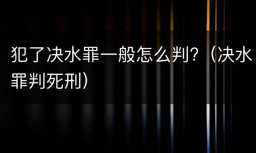 犯了决水罪一般怎么判?（决水罪判死刑）