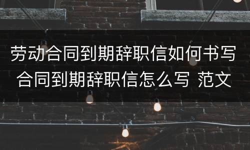 劳动合同到期辞职信如何书写 合同到期辞职信怎么写 范文