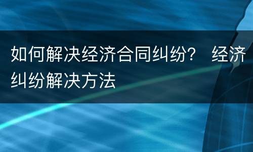 如何解决经济合同纠纷？ 经济纠纷解决方法