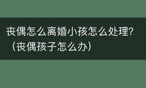 丧偶怎么离婚小孩怎么处理？（丧偶孩子怎么办）