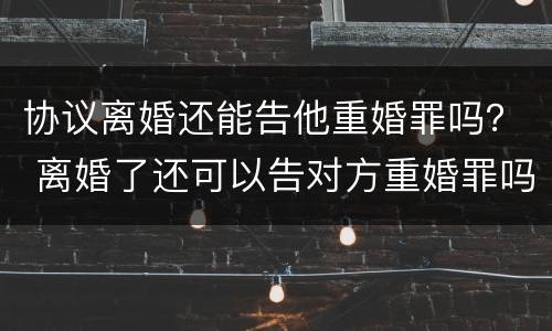 协议离婚还能告他重婚罪吗？ 离婚了还可以告对方重婚罪吗