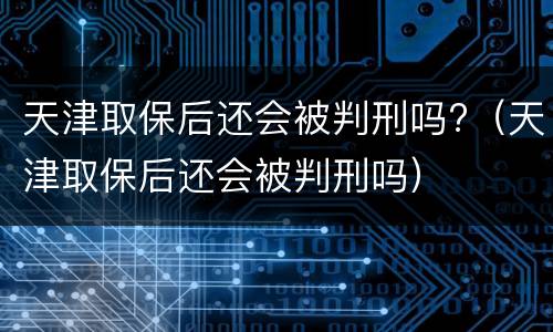 天津取保后还会被判刑吗?（天津取保后还会被判刑吗）