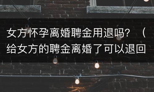女方怀孕离婚聘金用退吗？（给女方的聘金离婚了可以退回吗）